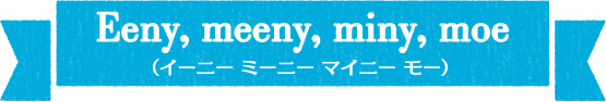 Eeny,meeny,miny,moe(イーニーミニーマイニーモー)