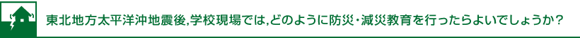 東北地方太平洋沖地震後,学校現場では,どのように防災・減災教育を行ったらよいでしょうか？