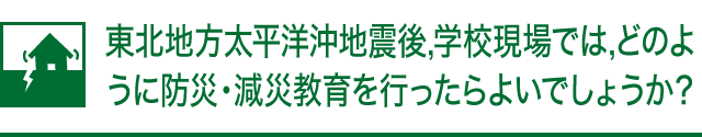 東北地方太平洋沖地震後,学校現場では,どのように防災・減災教育を行ったらよいでしょうか?