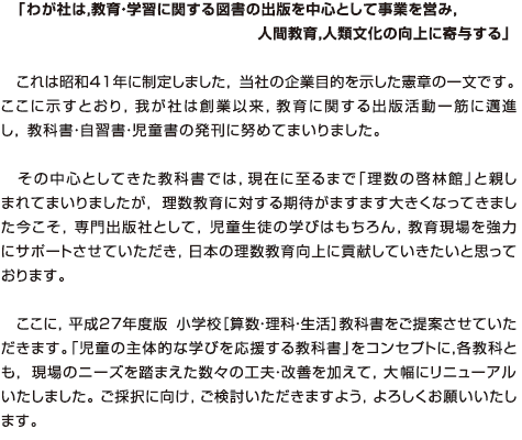 「わが社は，教育・学習に関する図書の出版を中心として事業を営み，
	人間教育，人類文化の向上に寄与する」　これは昭和41年に制定しました，当社の企業目的を示した憲章の一文です。ここに示すとおり，我が社は創業以来，教育に関する出版活動一筋に邁進し，教科書・自習書・児童書の発刊に努めてまいりました。その中心としてきた教科書では，現在に至るまで「理数の啓林館」と親しまれてまいりましたが，理数教育に対する期待がますます大きくなってきました今こそ，専門出版社として，児童生徒の学びはもちろん，教育現場を強力にサポートさせていただき，日本の理数教育向上に貢献していきたいと思っております。ここに，平成27年度版 小学校［算数・理科・生活］教科書をご提案させていただきます。「児童の主体的な学びを応援する教科書」をコンセプトに，各教科とも，現場のニーズを踏まえた数々の工夫・改善を加えて，大幅にリニューアルいたしました。ご採択に向け，ご検討いただきますよう，よろしくお願いいたします。