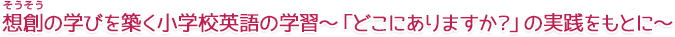 想創の学びを築く小学校英語の学習～「どこにありますか？」の実践をもとに～