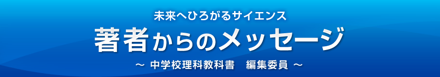 未来へひろがるサイエンス 著者からのメッセージ ～ 中学校理科教科書　編集委員 ～