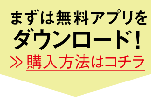 まずは無料アプリをダウンロード! 購入方法はコチラ